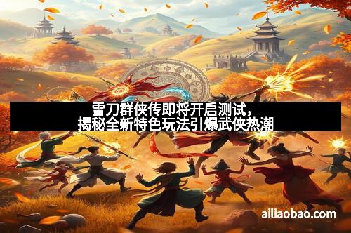 雪刀群侠传即将开启测试，揭秘全新特色玩法引爆武侠热潮