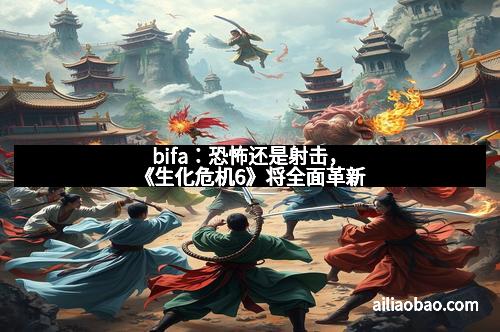 bifa：恐怖还是射击，《生化危机6》将全面革新