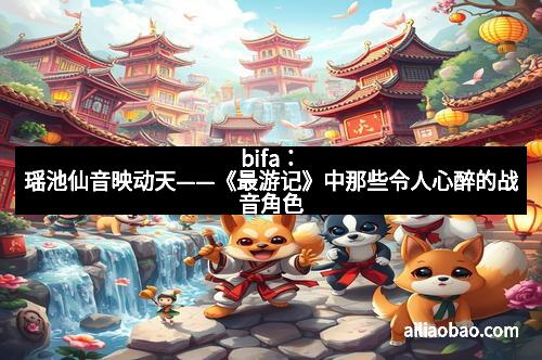 bifa：瑶池仙音映动天——《最游记》中那些令人心醉的战音角色